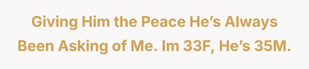 Giving him the peace he’s always been asking of me. Im 33F, he’s 35M.