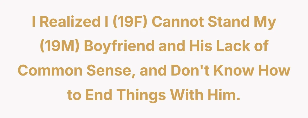 I realised I (19F) cannot stand my (19M) boyfriend, and his lack of common sense, and don't know how to end things with him.