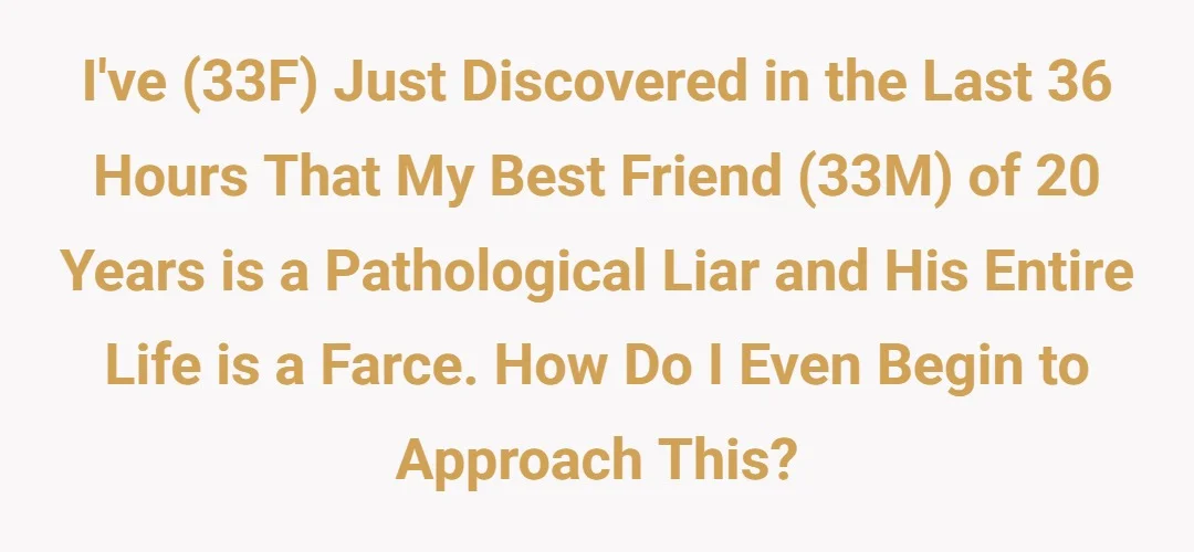 I've (33F) just discovered in the last 36 hours that my best friend (33M) of 20 years is a pathological liar and his entire life is a farce. How do I even begin to approach this?