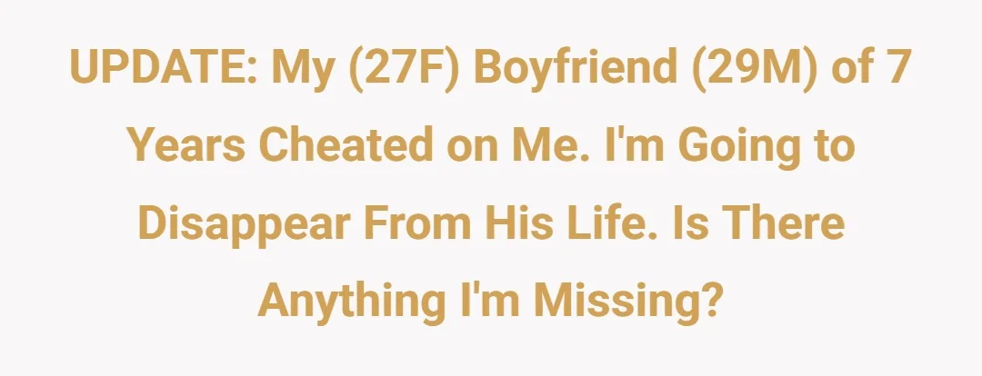 UPDATE: My (27F) boyfriend (29M) of 7 years cheated on me. I'm going to disappear from his life. Is there anything I'm missing?