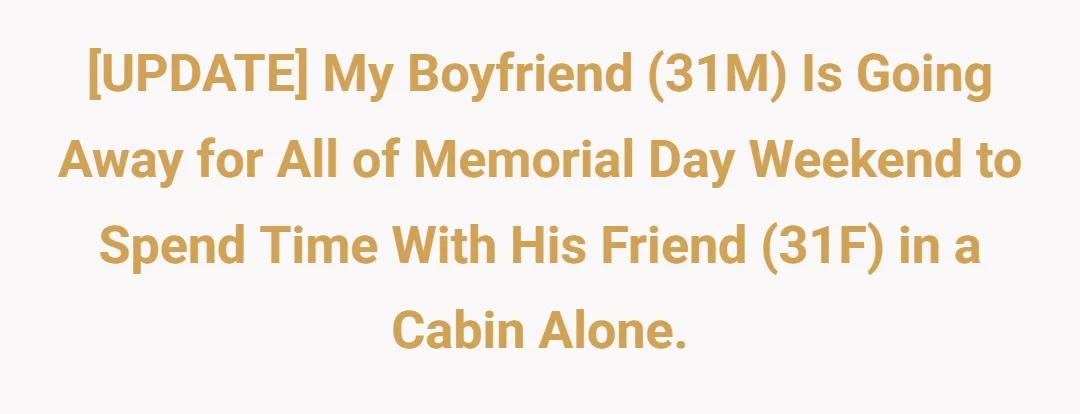 [UPDATE] My boyfriend (31M) is going away for all of Memorial Day weekend to spend time with his friend (31F) in a cabin alone.
