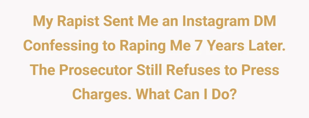 My rapist sent me an instagram DM confessing to raping me 7 years later. The prosecutor still refuses to press charges. What can I do?