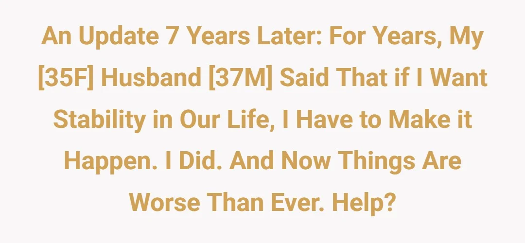 An update 7 years later: For years, my [35F] husband [37M] said that if I want stability in our life, I have to make it happen. I did. And now things are worse than ever. Help?