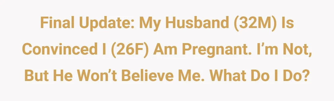 Final Update: My husband (32M) is convinced I (26F) am pregnant. I’m not, but he won’t believe me. What do I do?