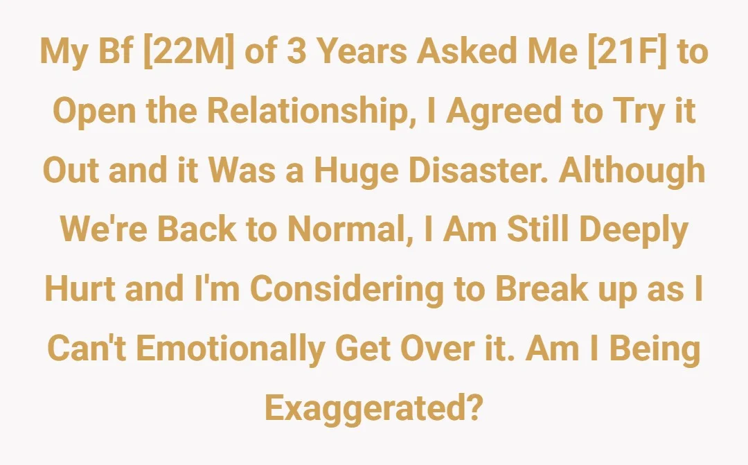 My bf [22M] of 3 years  asked me [21F] to open the relationship, i agreed to try it out and it was a huge disaster. Although we're back to normal, i am still deeply hurt and i'm considering to break up as i can't emotionally get over it. Am i being exaggerated?