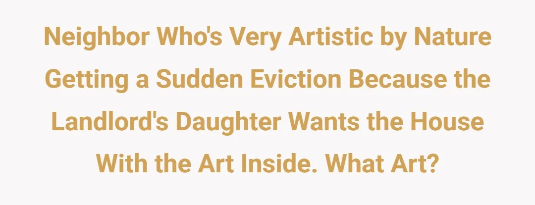 Neighbor who's very artistic by nature getting a sudden eviction because the landlords daughter wants the house with the art inside, what art?
