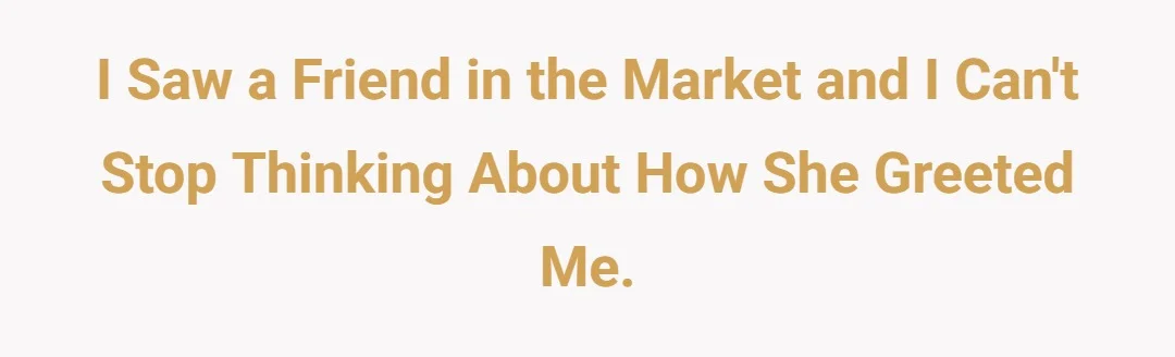 I saw a friend in the market and I can't stop thinking about how she greeted me.