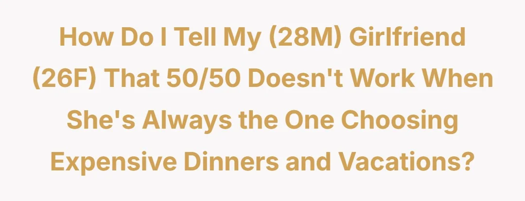 How do I tell my (28M) girlfriend (26F) that 50/50 doesn't work when she's always the one choosing expensive dinners and vacations?