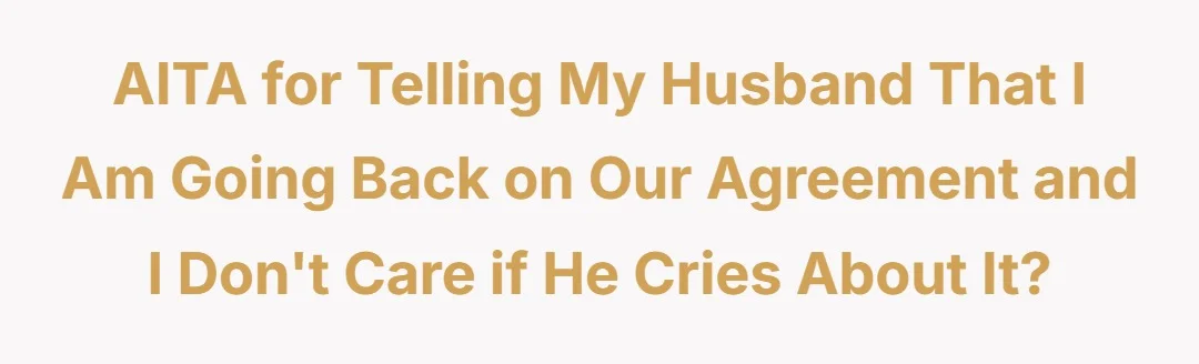 AITA for telling my husband that I am going back on our agreement and I dont care if he cries about it?