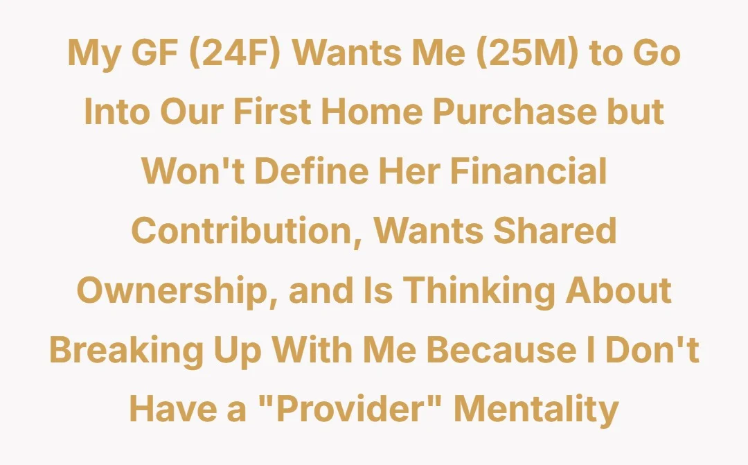my gf (24F) wants me (25M) to go into our first home purchase but won't define her financial contribution, wants shared ownership and is thinking about breaking up with me because I don't have a "provider" mentality