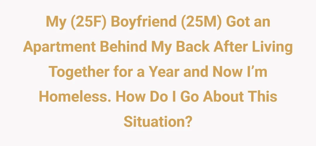 My (25f) boyfriend (25m) got an apartment behind my back after living together for a year and now I’m homeless, how do I go about this situation?