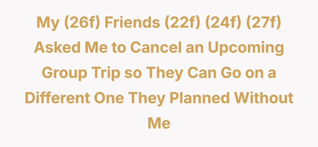 My (26f) friends (22f) (24f) (27f) asked me to cancel an upcoming group trip so they can go on a different one they planned without me