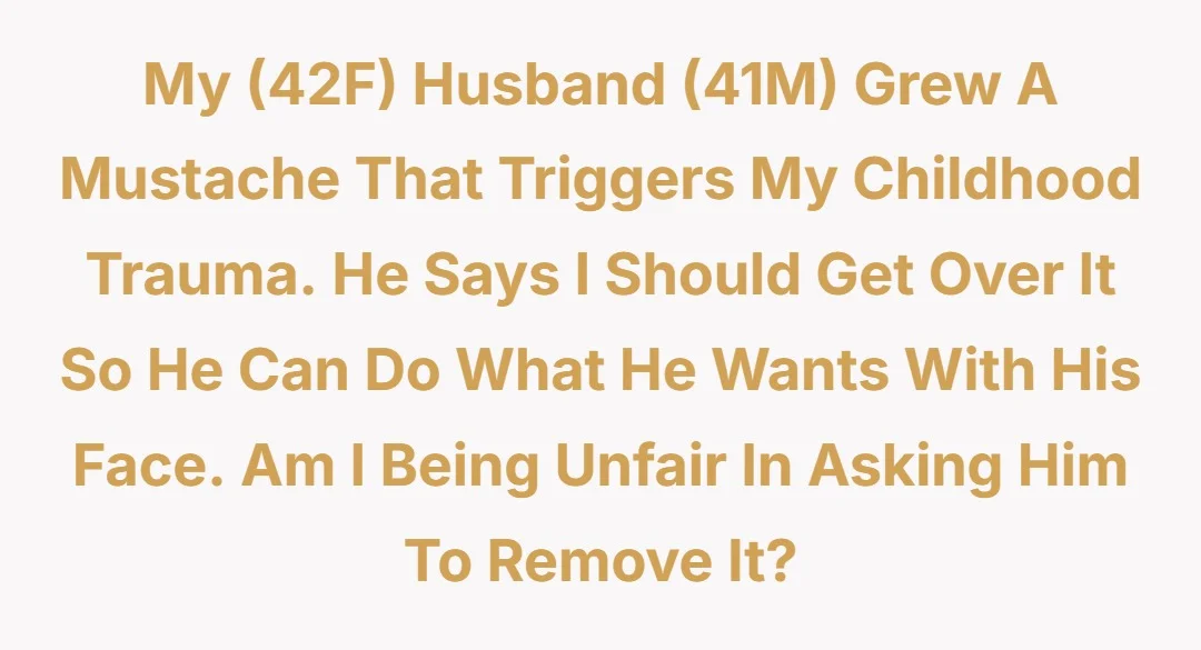 My (42F) husband (41M) grew a mustache that triggers my childhood trauma. He says I should get over it so he can do what he wants with his face. Am I being unfair in asking him to remove it?