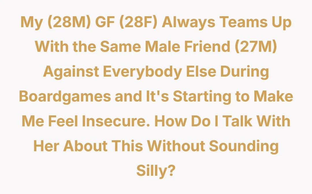 My (28M) GF (28F) always teams up with the same male friend (27M) against everybody else during boardgames and it's starting to make me feel insecure. How do I talk with her about this without sounding silly?
