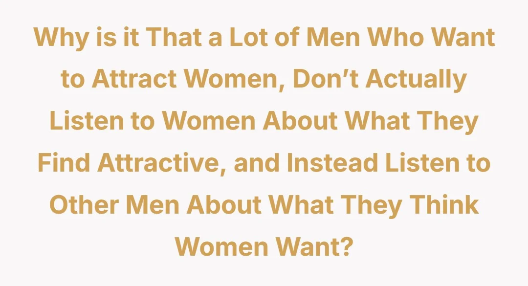 Why is it that a lot of men who want to attract women, don’t actually listen to women about what they find attractive, and instead listen to other men about what they think women want?