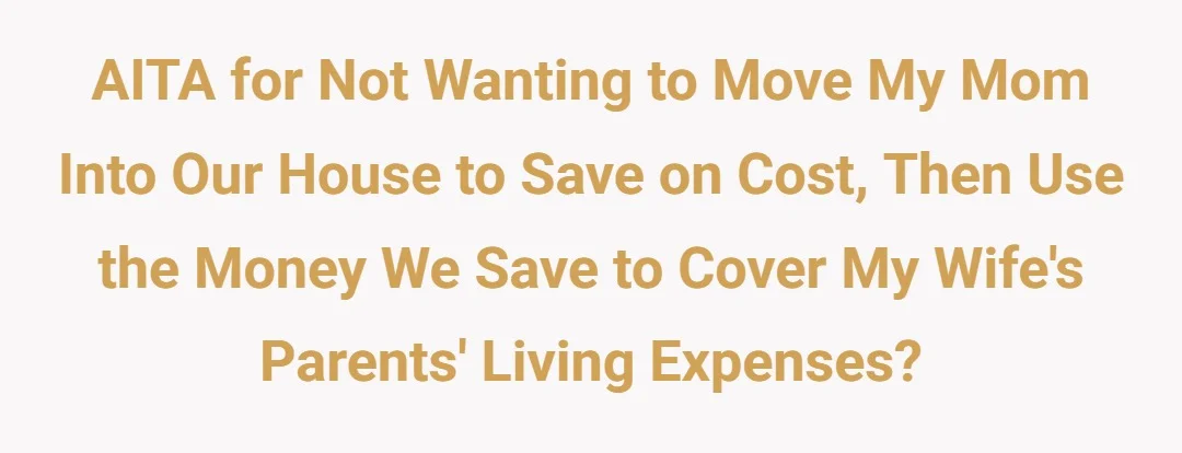 AITA for not wanting to move my mom into our house to save on cost, then use the money we save to cover my wife's parents living expenses.?