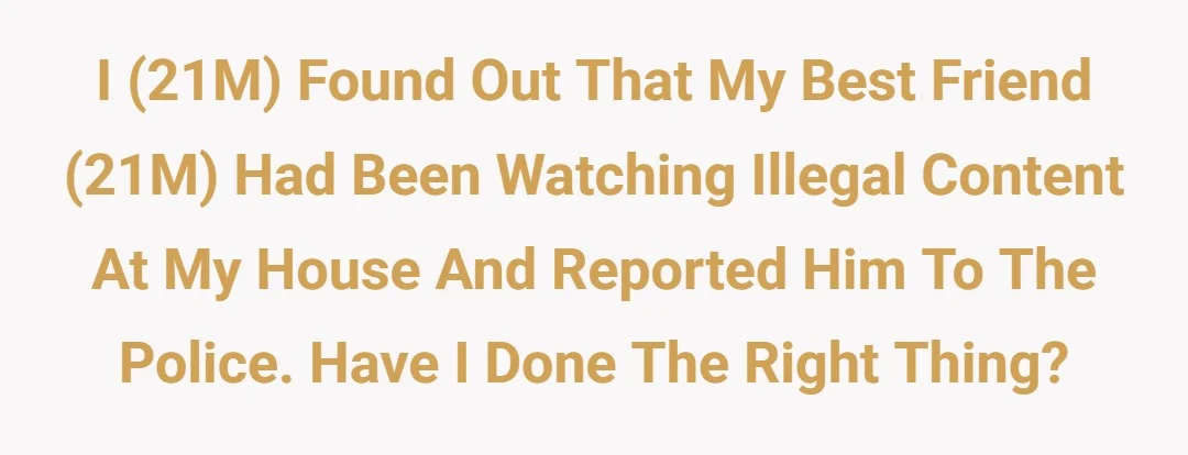 I (21M) found out that my best friend (21M) had been watching illegal content at my house and reported him to the police, have I done the right thing?