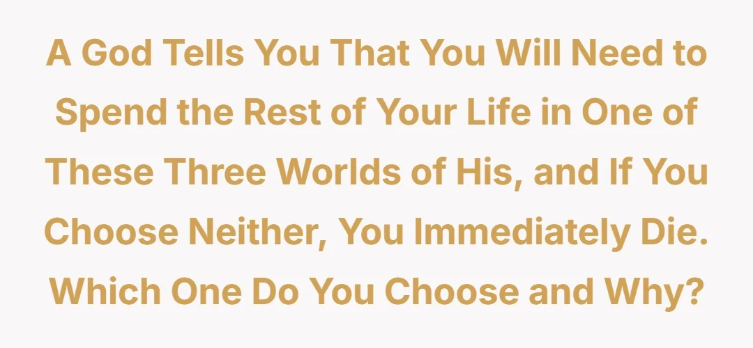 A god tells you that you will need to spend the rest of your life in one these three worlds of his, and if you choose neither, you immediately die. Which one do you choose and why?
