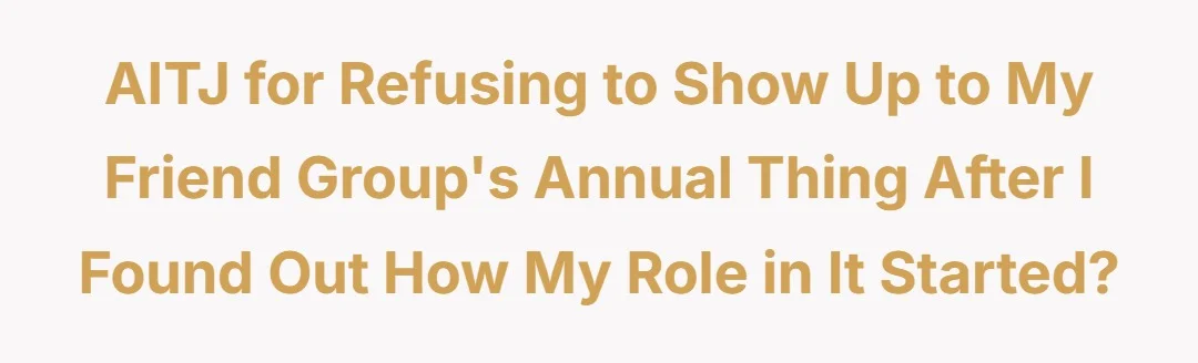 AITJ for refusing to show up to my friend groups annual thing after I found out how my role in it started