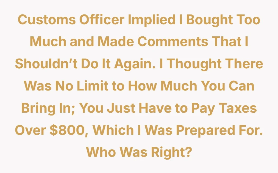 Customs officer implied I bought too much and made comments that I shouldn’t do it again. I thought there was no limit to how much you can bring in; you just have to pay taxes over $800 which I was prepared for. Who was right?
