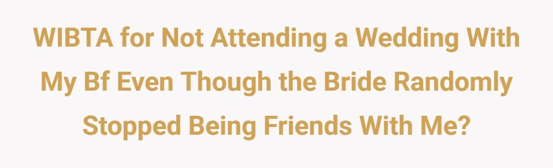 WIBTA for not attending a wedding with my bf even though the bride randomly stopped being friends with me?