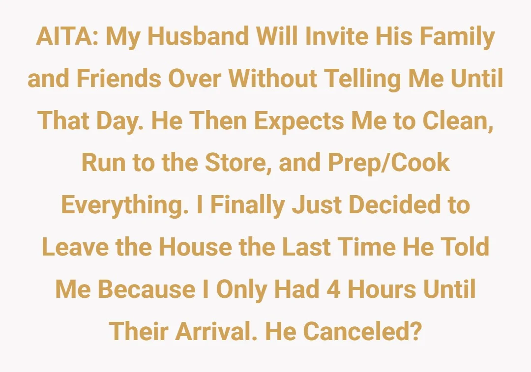 AITA: My husband will invite his family and friends over without telling me until that day. He then expects me to clean, run to the store and prep/cook everything. I finally just decided to leave the house the last time he told me because I only had 4 hours till their arrival. He canceled.?