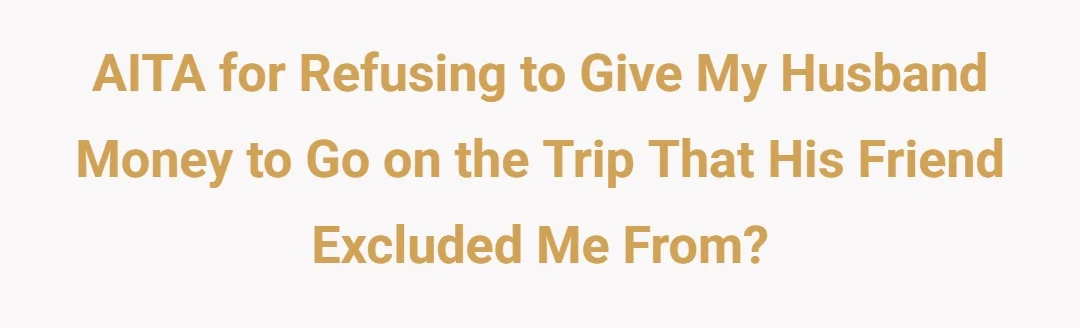 AITA for refusing to give my husband money to go on the trip that his friend excluded me from?