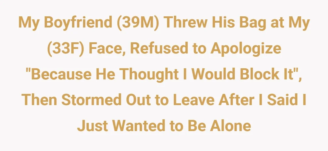 My boyfriend (39M) threw his bag at my (33F) face, refused to apologize "because he thought I would block it", then stormed out to leave after I said I just wanted to be alone