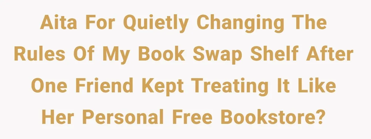 AITA for quietly changing the rules of my book swap shelf after one friend kept treating it like her personal free bookstore?