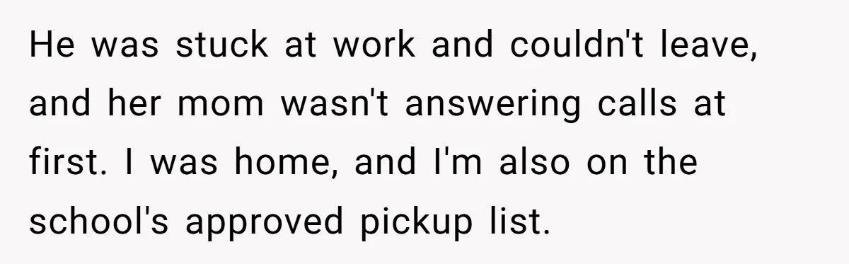 He was stuck at work and couldn't leave, and her mom wasn't answering calls at first. I was home, and I'm also on the school's approved pickup list.