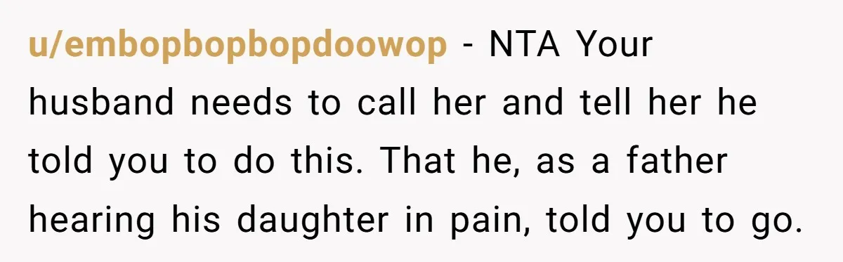 u/embopbopbopdoowop - NTA Your husband needs to call her and tell her he told you to do this. That he, as a father hearing his daughter in pain, told you...