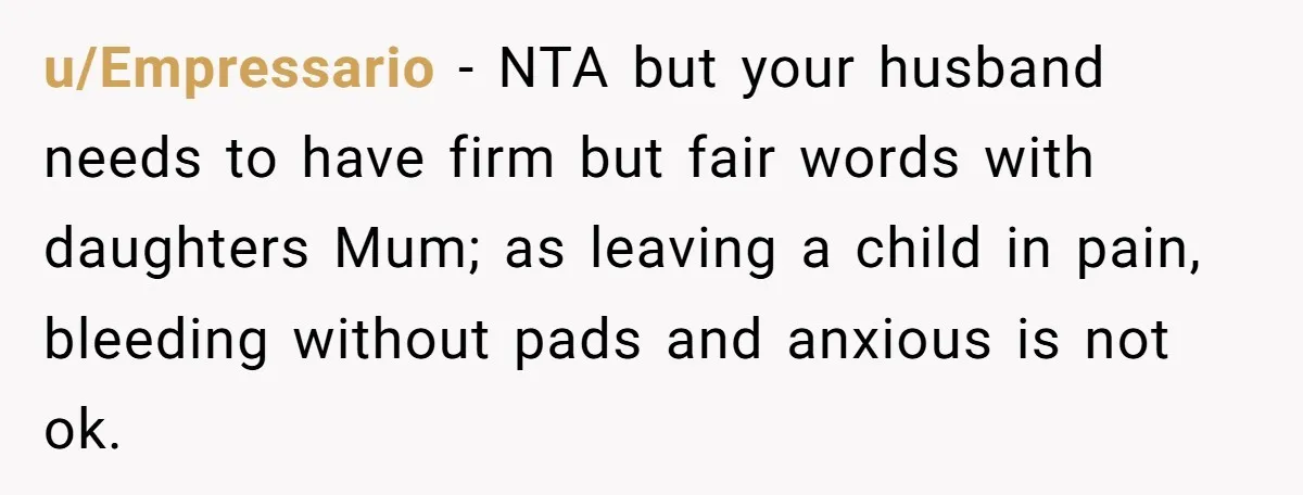 u/Empressario - NTA but your husband needs to have firm but fair words with daughters Mum; as leaving a child in pain, bleeding without pads and anxious is not ok.
