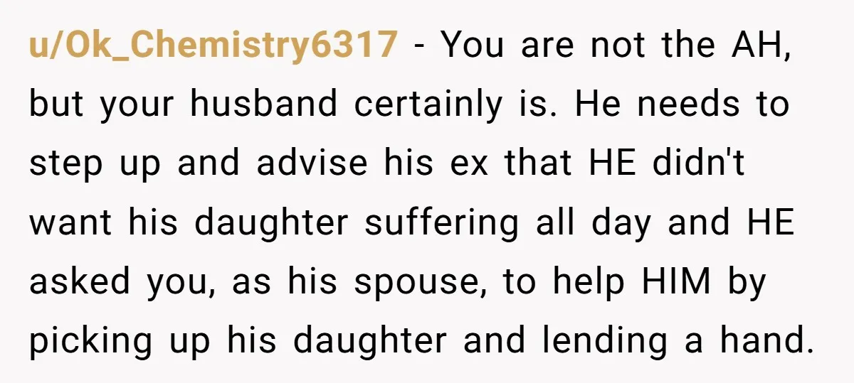 u/Ok_Chemistry6317 - You are not the AH, but your husband certainly is. He needs to step up and advise his ex that HE didn't want his daughter suffering all day...