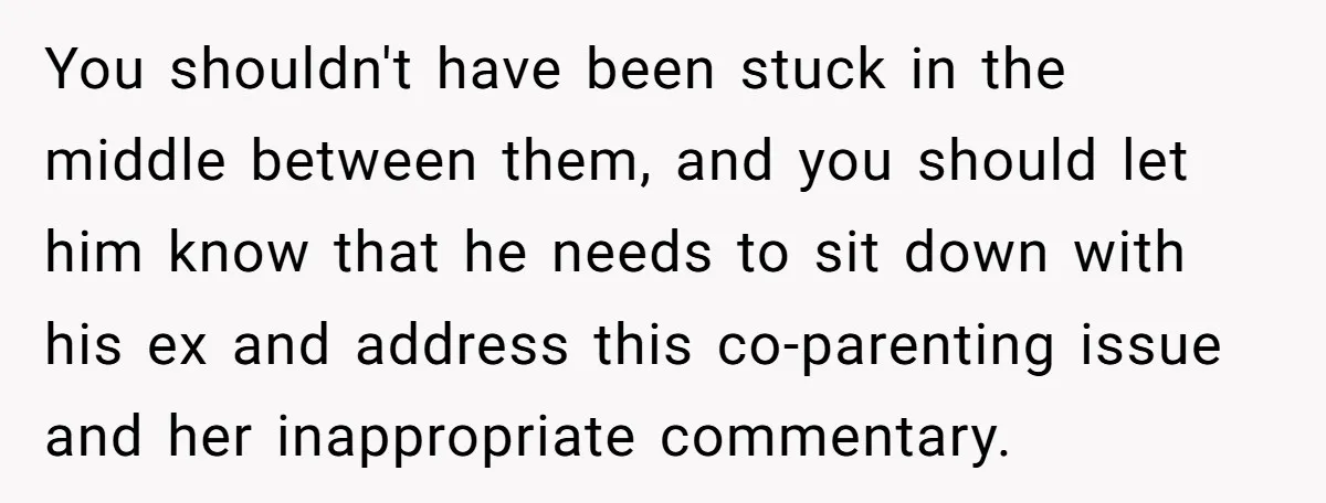 You shouldn't have been stuck in the middle between them, and you should let him know that he needs to sit down with his ex and address this co-parenting issue...