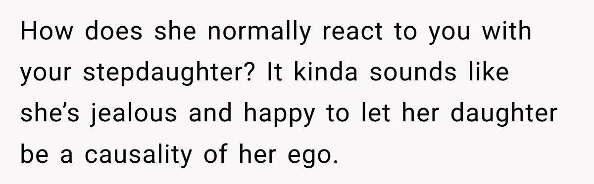 How does she normally react to you with your stepdaughter? It kinda sounds like she’s jealous and happy to let her daughter be a causality of her ego.