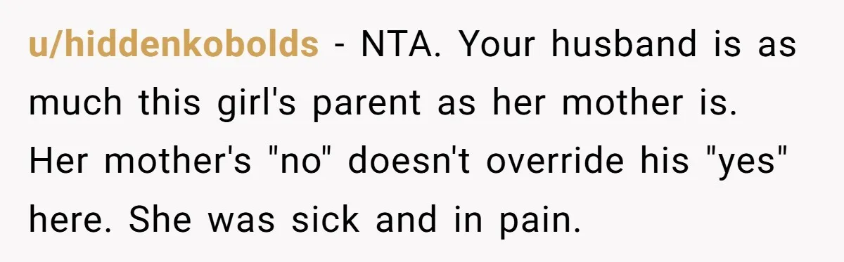 u/hiddenkobolds - NTA. Your husband is as much this girl's parent as her mother is. Her mother's "no" doesn't override his "yes" here. She was sick and in pain.