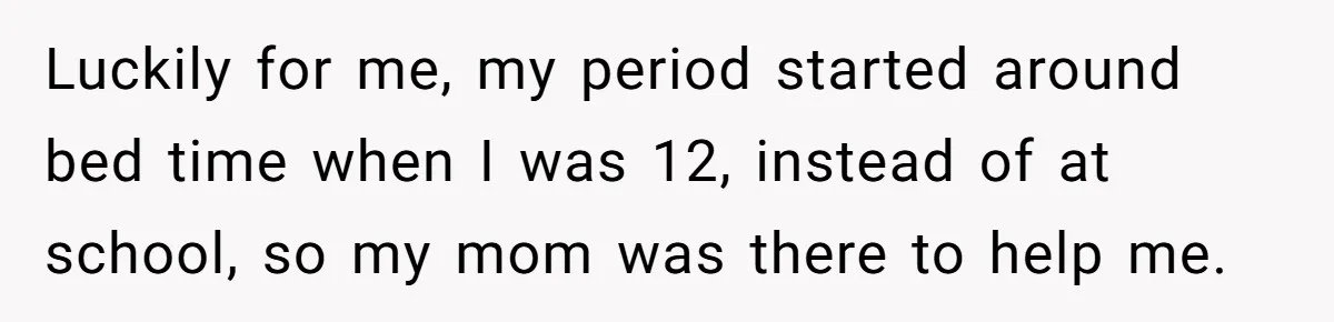 Luckily for me, my period started around bed time when I was 12, instead of at school, so my mom was there to help me.