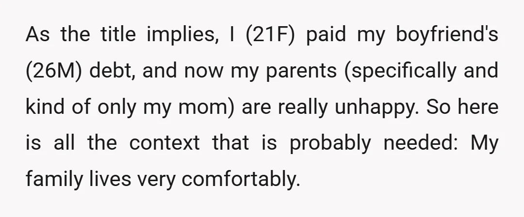 As the title implies, I (21F) paid my boyfriend's (26M) debt, and now my parents (specifically and kind of only my mom) are really unhappy. So here is all the...