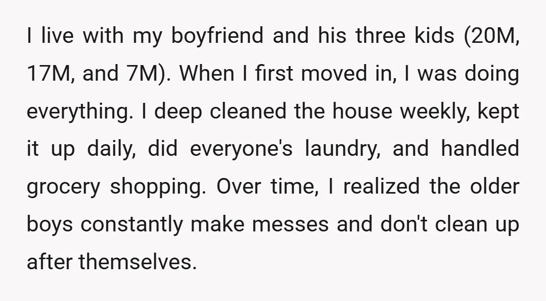I live with my boyfriend and his three kids (20M, 17M, and 7M). When I first moved in, I was doing everything. I deep cleaned the house weekly, kept it...