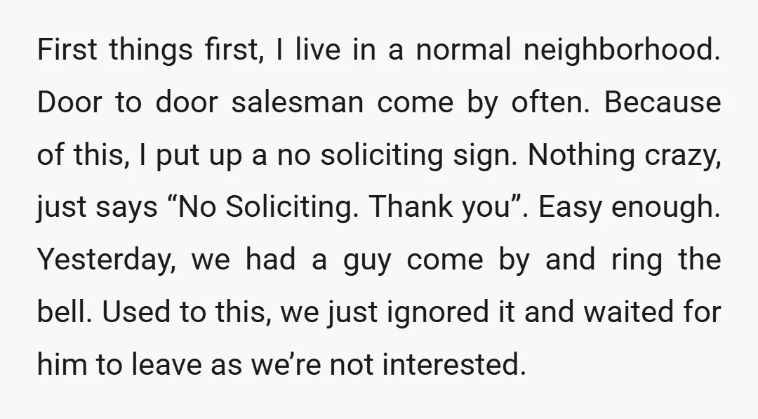 First things first, I live in a normal neighborhood. Door to door salesman come by often. Because of this, I put up a no soliciting sign. Nothing crazy, just says...