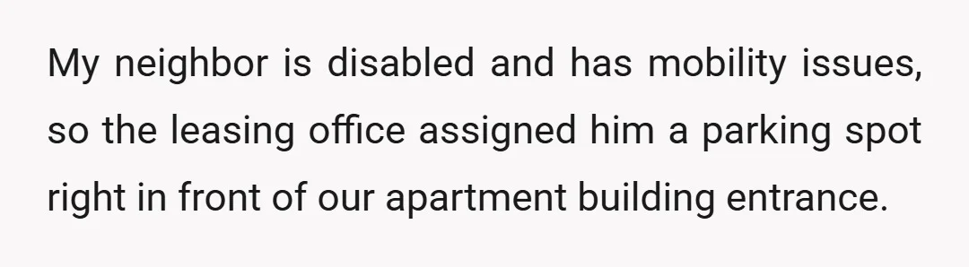 My neighbor is disabled and has mobility issues, so the leasing office assigned him a parking spot right in front of our apartment building entrance.