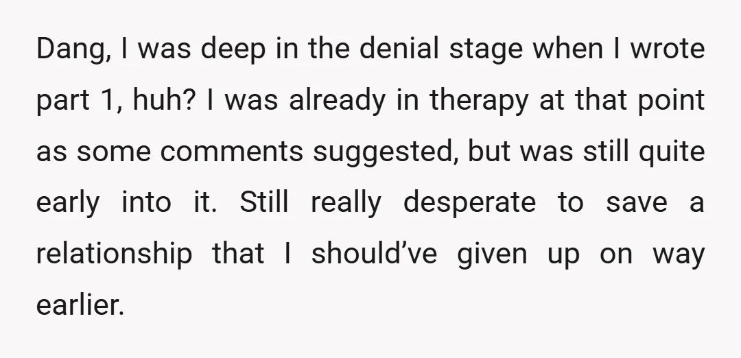 Dang, I was deep in the denial stage when I wrote part 1, huh? I was already in therapy at that point as some comments suggested, but was still quite...