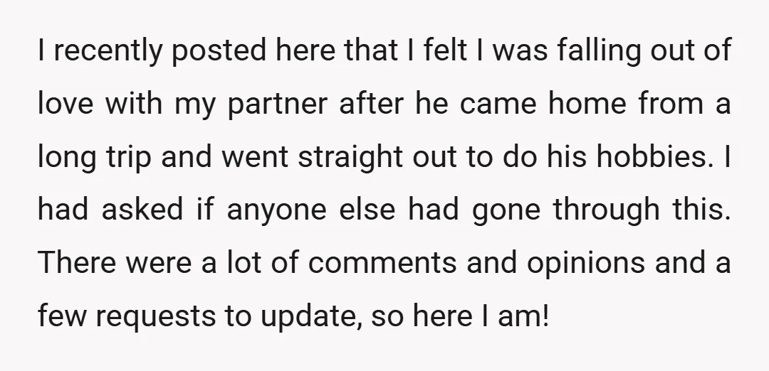 I recently posted here that I felt I was falling out of love with my partner after he came home from a long trip and went straight out to do...