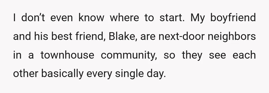 I don’t even know where to start. My boyfriend and his best friend, Blake, are next-door neighbors in a townhouse community, so they see each other basically every single day.