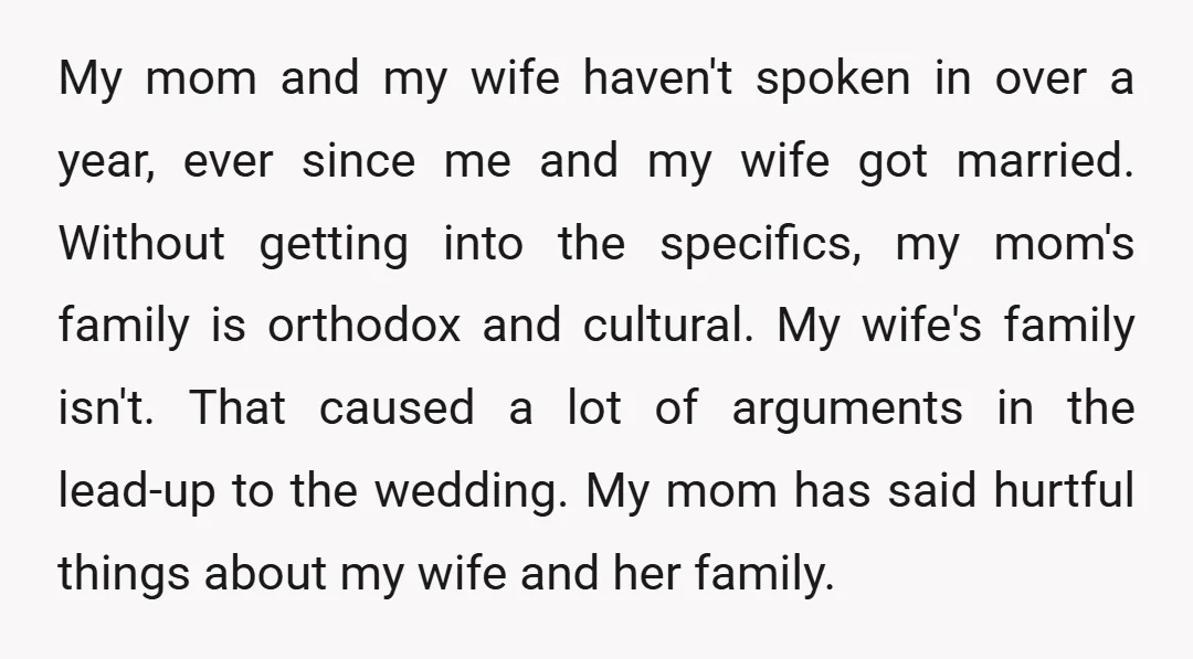 My mom and my wife haven't spoken in over a year, ever since me and my wife got married. Without getting into the specifics, my mom's family is orthodox and...