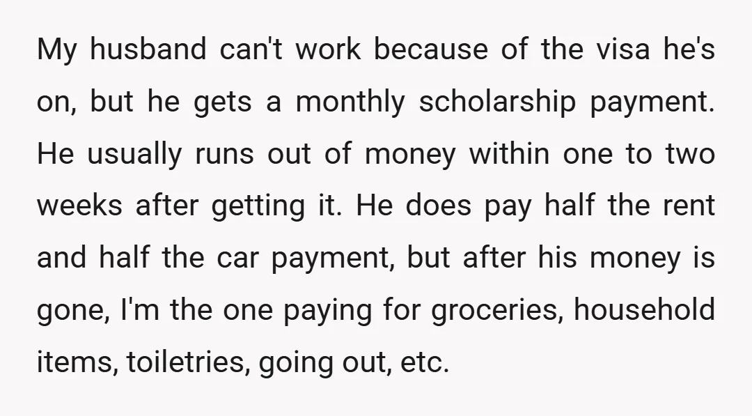 My husband can't work because of the visa he's on, but he gets a monthly scholarship payment. He usually runs out of money within one to two weeks after getting...