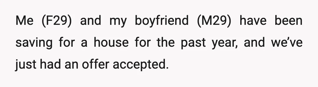 Me (F29) and my boyfriend (M29) have been saving for a house for the past year, and we’ve just had an offer accepted.