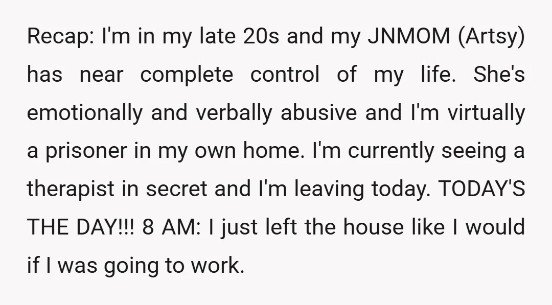 Recap: I'm in my late 20s and my JNMOM (Artsy) has near complete control of my life. She's emotionally and verbally abusive and I'm virtually a prisoner in my own...