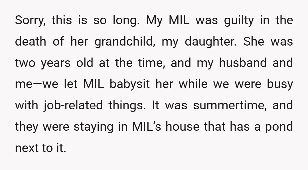 Sorry, this is so long. My MIL was guilty in the death of her grandchild, my daughter. She was two years old at the time, and my husband and me—we...