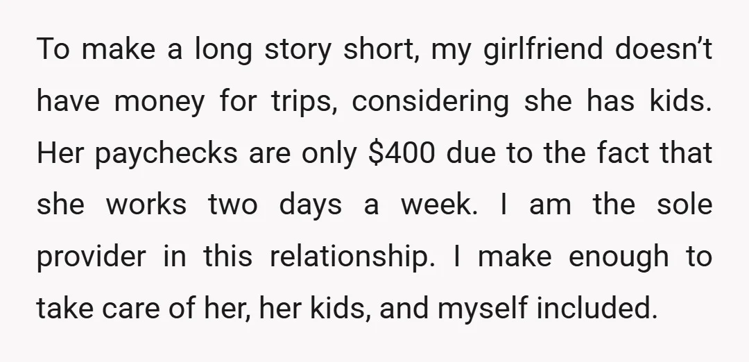 To make a long story short, my girlfriend doesn’t have money for trips, considering she has kids. Her paychecks are only $400 due to the fact that she works two...